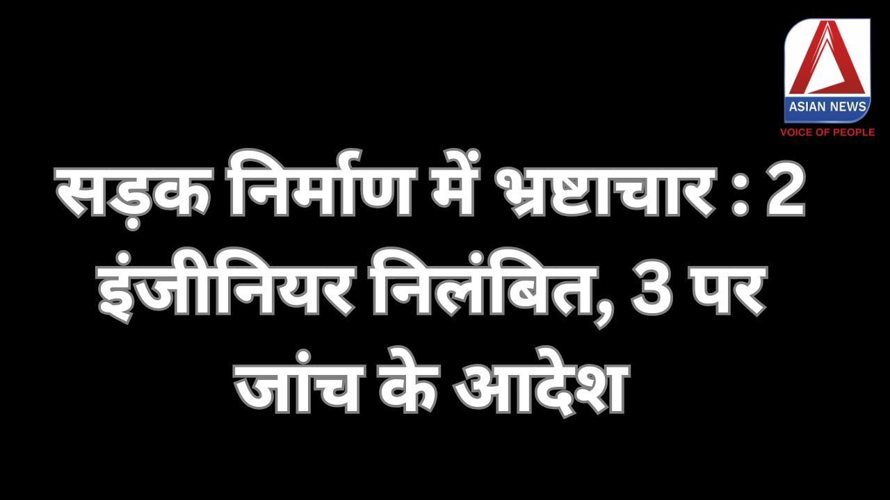 सड़क निर्माण में भ्रष्टाचार 2 इंजीनियर निलंबित, 3 पर जांच के आदेश.....